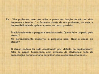 Ex.: “Um professor teve que adiar a prova em função de não ter sido
impressa a tempo...” – Estamos diante de um problema, ou seja, a
impossibilidade de aplicar a prova no prazo previsto.
Tradicionalmente a pergunta imediata seria: Quem foi o culpado pelo
atraso?
No gerenciamento moderno, a pergunta será: Qual a causa do
atraso?
O atraso poderá ter sido ocasionado por: defeito no equipamento;
falta de papel; funcionário com excesso de atividades; falta de
capacitação do funcionário para lidar com o equipamento novo...
 