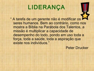 LIDERANÇA
“ A tarefa de um gerente não é modificar os
seres humanos. Bem ao contrário, como nos
mostra a Bíblia na Parábola dos Talentos, a
missão é multiplicar a capacidade de
desempenho do todo, pondo em uso toda a
força, toda a saúde, toda a aspiração que
existe nos indivíduos.”
Peter Drucker
 