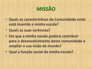 MISSÃO
• Quais as características da Comunidade onde
está inserida a minha escola?
• Quais as suas carências?
• Em que a minha escola poderá contribuir
para o desenvolvimento desta comunidade e
ampliar a sua visão de mundo?
• Qual a função social da minha escola?
 