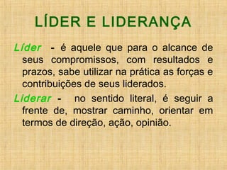 LÍDER E LIDERANÇA
Líder - é aquele que para o alcance de
seus compromissos, com resultados e
prazos, sabe utilizar na prática as forças e
contribuições de seus liderados.
Liderar - no sentido literal, é seguir a
frente de, mostrar caminho, orientar em
termos de direção, ação, opinião.
 