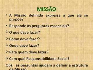 MISSÃO
• A Missão definida expressa a que ela se
propõe?
• Responde às perguntas essenciais?
O que deve fazer?
Como deve fazer?
Onde deve fazer?
Para quem deve fazer?
Com qual Responsabilidade Social?
Obs.: as perguntas ajudam a definir a estrutura
 