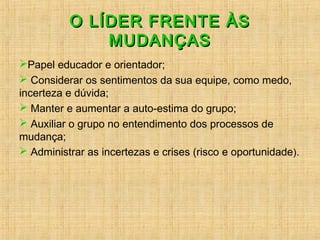 O LÍDER FRENTE ÀSO LÍDER FRENTE ÀS
MUDANÇASMUDANÇAS
Papel educador e orientador;
 Considerar os sentimentos da sua equipe, como medo,
incerteza e dúvida;
 Manter e aumentar a auto-estima do grupo;
 Auxiliar o grupo no entendimento dos processos de
mudança;
 Administrar as incertezas e crises (risco e oportunidade).
 