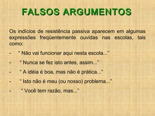 FALSOS ARGUMENTOSFALSOS ARGUMENTOS
Os indícios de resistência passiva aparecem em algumas
expressões freqüentemente ouvidas nas escolas, tais
como:
-     “ Não vai funcionar aqui nesta escola...”
-      “ Nunca se fez isto antes, assim...”
-      “ A idéia é boa, mas não é prática...”
-      “ Isto não é meu (ou nosso) problema...”
-       “ Você tem razão, mas...”    
 