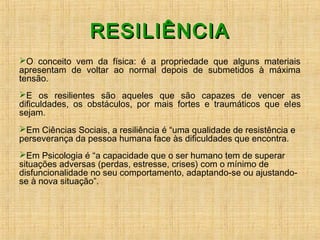 RESILIÊNCIARESILIÊNCIA
O conceito vem da física: é a propriedade que alguns materiais
apresentam de voltar ao normal depois de submetidos à máxima
tensão.
E os resilientes são aqueles que são capazes de vencer as
dificuldades, os obstáculos, por mais fortes e traumáticos que eles
sejam.
Em Ciências Sociais, a resiliência é “uma qualidade de resistência e
perseverança da pessoa humana face às dificuldades que encontra.
Em Psicologia é “a capacidade que o ser humano tem de superar
situações adversas (perdas, estresse, crises) com o mínimo de
disfuncionalidade no seu comportamento, adaptando-se ou ajustando-
se à nova situação”.
 