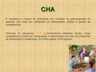 CHACHA
É crescente o número de instituições que investem no gerenciamento de
pessoas com base em avaliações de desempenho aliadas à gestão de
competências.
Centrada no ideograma CHA (Conhecimento-Habilidade-Atitude), estas
competências podem ser mensuradas e aprimoradas por meio de programas
de treinamento e qualificação. Em linhas gerais, CHA significa:
 