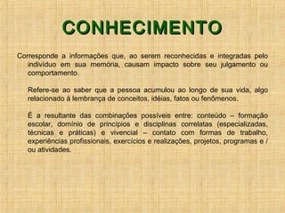 CONHECIMENTOCONHECIMENTO
Corresponde a informações que, ao serem reconhecidas e integradas pelo
indivíduo em sua memória, causam impacto sobre seu julgamento ou
comportamento.
Refere-se ao saber que a pessoa acumulou ao longo de sua vida, algo
relacionado à lembrança de conceitos, idéias, fatos ou fenômenos.
É a resultante das combinações possíveis entre: conteúdo – formação
escolar, domínio de princípios e disciplinas correlatas (especializadas,
técnicas e práticas) e vivencial – contato com formas de trabalho,
experiências profissionais, exercícios e realizações, projetos, programas e /
ou atividades.
 