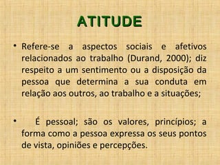 ATITUDEATITUDE
• Refere-se a aspectos sociais e afetivos
relacionados ao trabalho (Durand, 2000); diz
respeito a um sentimento ou a disposição da
pessoa que determina a sua conduta em
relação aos outros, ao trabalho e a situações;
• É pessoal; são os valores, princípios; a
forma como a pessoa expressa os seus pontos
de vista, opiniões e percepções.
 