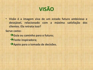 VISÃO
• Visão é a imagem viva de um estado futuro ambicioso e
desejável, relacionado com a máxima satisfação dos
clientes. Ela retrata isso?
Serve como:
Guia ou caminho para o futuro;
Fonte inspiradora;
Apoio para a tomada de decisões.
 