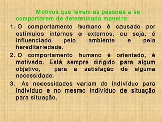 Motivos que levam as pessoas a se
comportarem de determinada maneira:
1. O comportamento humano é causado por
estímulos internos e externos, ou seja, é
influenciado pelo ambiente e pela
hereditariedade.
2. O comportamento humano é orientado, é
motivado. Está sempre dirigido para algum
objetivo, para a satisfação de alguma
necessidade.
3.  As necessidades variam de indivíduo para
indivíduo e no mesmo indivíduo de situação
para situação.
 