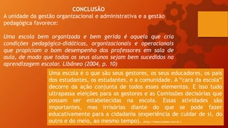 CONCLUSÃO
A unidade da gestão organizacional e administrativa e a gestão
pedagógica favorece:
Uma escola bem organizada e bem gerida é aquela que cria
condições pedagógico-didáticas, organizacionais e operacionais
que propiciam o bom desempenho dos professores em sala de
aula, de modo que todos os seus alunos sejam bem sucedidos na
aprendizagem escolar. Libâneo (2004, p. 10)
Uma escola é o que são seus gestores, os seus educadores, os pais
dos estudantes, os estudantes, e a comunidade. A “cara da escola”
decorre da ação conjunta de todos esses elementos. E isso tudo
ultrapassa eleições para os gestores e as Comissões decisórias que
possam ser estabelecidas na escola. Essas atividades são
importantes, mas irrisórias diante do que se pode fazer
educativamente para a cidadania (experiência de cuidar de si, do
outro e do meio, ao mesmo tempo). (http://www.luckesi.com.br )
 