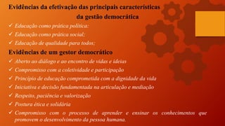 Evidências da efetivação das principais características
da gestão democrática
 Educação como prática política:
 Educação como prática social;
 Educação de qualidade para todos;
Evidências de um gestor democrático
 Aberto ao diálogo e ao encontro de vidas e ideias
 Compromisso com a coletividade e participação
 Princípio de educação comprometida com a dignidade da vida
 Iniciativa e decisão fundamentada na articulação e mediação
 Respeito, paciência e valorização
 Postura ética e solidária
 Compromisso com o processo de aprender e ensinar os conhecimentos que
promovem o desenvolvimento da pessoa humana.
 