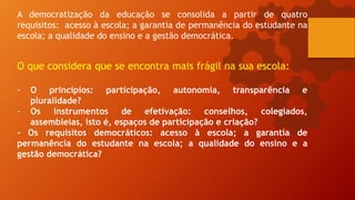 A democratização da educação se consolida a partir de quatro
requisitos: acesso à escola; a garantia de permanência do estudante na
escola; a qualidade do ensino e a gestão democrática.
O que considera que se encontra mais frágil na sua escola:
- O princípios: participação, autonomia, transparência e
pluralidade?
- Os instrumentos de efetivação: conselhos, colegiados,
assembleias, isto é, espaços de participação e criação?
- Os requisitos democráticos: acesso à escola; a garantia de
permanência do estudante na escola; a qualidade do ensino e a
gestão democrática?
 