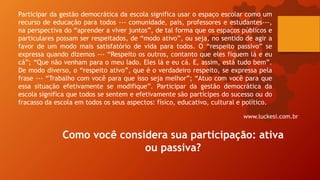 Participar da gestão democrática da escola significa usar o espaço escolar como um
recurso de educação para todos --- comunidade, pais, professores e estudantes---,
na perspectiva do “aprender a viver juntos”, de tal forma que os espaços públicos e
particulares possam ser respeitados, de “modo ativo”, ou seja, no sentido de agir a
favor de um modo mais satisfatório de vida para todos. O “respeito passivo” se
expressa quando dizemos --- “Respeito os outros, contanto que eles fiquem lá e eu
cá”; “Que não venham para o meu lado. Eles lá e eu cá. E, assim, está tudo bem”.
De modo diverso, o “respeito ativo”, que é o verdadeiro respeito, se expressa pela
frase --- “Trabalho com você para que isso seja melhor”; “Atuo com você para que
essa situação efetivamente se modifique”. Participar da gestão democrática da
escola significa que todos se sentem e efetivamente são partícipes do sucesso ou do
fracasso da escola em todos os seus aspectos: físico, educativo, cultural e político.
www.luckesi.com.br
Como você considera sua participação: ativa
ou passiva?
 