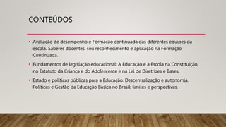 CONTEÚDOS
• Avaliação de desempenho e Formação continuada das diferentes equipes da
escola. Saberes docentes: seu reconhecimento e aplicação na Formação
Continuada.
• Fundamentos de legislação educacional: A Educação e a Escola na Constituição,
no Estatuto da Criança e do Adolescente e na Lei de Diretrizes e Bases.
• Estado e políticas públicas para a Educação. Descentralização e autonomia.
Políticas e Gestão da Educação Básica no Brasil: limites e perspectivas.
 