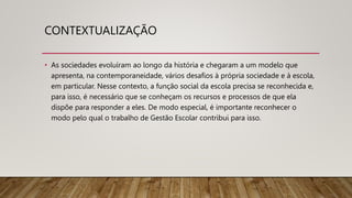 CONTEXTUALIZAÇÃO
• As sociedades evoluíram ao longo da história e chegaram a um modelo que
apresenta, na contemporaneidade, vários desafios à própria sociedade e à escola,
em particular. Nesse contexto, a função social da escola precisa se reconhecida e,
para isso, é necessário que se conheçam os recursos e processos de que ela
dispõe para responder a eles. De modo especial, é importante reconhecer o
modo pelo qual o trabalho de Gestão Escolar contribui para isso.
 
