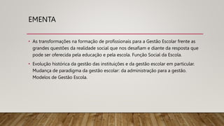 EMENTA
• As transformações na formação de profissionais para a Gestão Escolar frente as
grandes questões da realidade social que nos desafiam e diante da resposta que
pode ser oferecida pela educação e pela escola. Função Social da Escola.
• Evolução histórica da gestão das instituições e da gestão escolar em particular.
Mudança de paradigma da gestão escolar: da administração para a gestão.
Modelos de Gestão Escola.
 