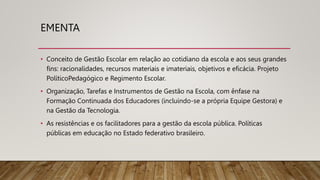 EMENTA
• Conceito de Gestão Escolar em relação ao cotidiano da escola e aos seus grandes
fins: racionalidades, recursos materiais e imateriais, objetivos e eficácia. Projeto
PolíticoPedagógico e Regimento Escolar.
• Organização, Tarefas e Instrumentos de Gestão na Escola, com ênfase na
Formação Continuada dos Educadores (incluindo-se a própria Equipe Gestora) e
na Gestão da Tecnologia.
• As resistências e os facilitadores para a gestão da escola pública. Políticas
públicas em educação no Estado federativo brasileiro.
 