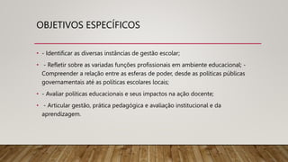OBJETIVOS ESPECÍFICOS
• - Identificar as diversas instâncias de gestão escolar;
• - Refletir sobre as variadas funções profissionais em ambiente educacional; -
Compreender a relação entre as esferas de poder, desde as políticas públicas
governamentais até as políticas escolares locais;
• - Avaliar políticas educacionais e seus impactos na ação docente;
• - Articular gestão, prática pedagógica e avaliação institucional e da
aprendizagem.
 
