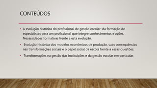 CONTEÚDOS
• A evolução histórica do profissional de gestão escolar: da formação de
especialistas para um profissional que integre conhecimentos e ações.
Necessidades formativas frente a esta evolução.
• Evolução histórica dos modelos econômicos de produção, suas consequências
nas transformações sociais e o papel social da escola frente a essas questões.
• Transformações na gestão das instituições e da gestão escolar em particular.
 