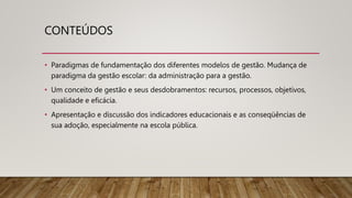 CONTEÚDOS
• Paradigmas de fundamentação dos diferentes modelos de gestão. Mudança de
paradigma da gestão escolar: da administração para a gestão.
• Um conceito de gestão e seus desdobramentos: recursos, processos, objetivos,
qualidade e eficácia.
• Apresentação e discussão dos indicadores educacionais e as conseqüências de
sua adoção, especialmente na escola pública.
 