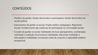 CONTEÚDOS
• Modelos de gestão. Gestão democrática e participativa. Gestão democrática da
escola pública.
• Instrumentos de gestão na escola. Projeto político-pedagógico. Regimento
Escolar. Fortalecimento das instâncias de participação na comunidade escolar
• Funções da gestão na escola: habilidades técnicas (planejamento, coordenação,
orientação e avaliação de processos) habilidades relacionais (mediação e
articulação) e habilidades conceituais (visão de conjunto e capacidade analítica
prospectiva).
 