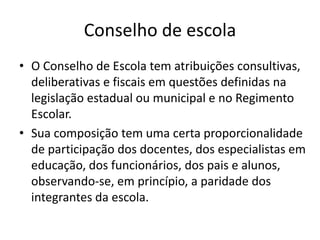 Conselho de escola
• O Conselho de Escola tem atribuições consultivas,
deliberativas e fiscais em questões definidas na
legislação estadual ou municipal e no Regimento
Escolar.
• Sua composição tem uma certa proporcionalidade
de participação dos docentes, dos especialistas em
educação, dos funcionários, dos pais e alunos,
observando-se, em princípio, a paridade dos
integrantes da escola.
 