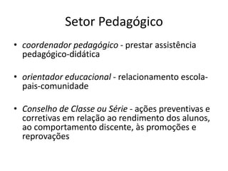 Setor Pedagógico
• coordenador pedagógico - prestar assistência
pedagógico-didática
• orientador educacional - relacionamento escola-
pais-comunidade
• Conselho de Classe ou Série - ações preventivas e
corretivas em relação ao rendimento dos alunos,
ao comportamento discente, às promoções e
reprovações
 