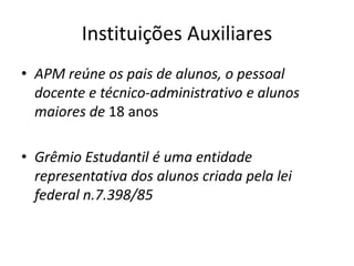 Instituições Auxiliares
• APM reúne os pais de alunos, o pessoal
docente e técnico-administrativo e alunos
maiores de 18 anos
• Grêmio Estudantil é uma entidade
representativa dos alunos criada pela lei
federal n.7.398/85
 