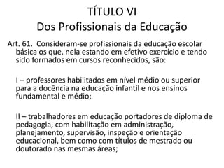 TÍTULO VI
Dos Profissionais da Educação
Art. 61. Consideram-se profissionais da educação escolar
básica os que, nela estando em efetivo exercício e tendo
sido formados em cursos reconhecidos, são:
I – professores habilitados em nível médio ou superior
para a docência na educação infantil e nos ensinos
fundamental e médio;
II – trabalhadores em educação portadores de diploma de
pedagogia, com habilitação em administração,
planejamento, supervisão, inspeção e orientação
educacional, bem como com títulos de mestrado ou
doutorado nas mesmas áreas;
 