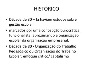 HISTÓRICO
• Década de 30 – Já haviam estudos sobre
gestão escolar
• marcados por uma concepção burocrática,
funcionalista, aproximando a organização
escolar da organização empresarial.
• Década de 80 - Organização do Trabalho
Pedagógico ou Organização do Trabalho
Escolar: enfoque crítico/ captalismo
 