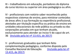 III – trabalhadores em educação, portadores de diploma
de curso técnico ou superior em área pedagógica ou afim.
IV - profissionais com notório saber reconhecido pelos
respectivos sistemas de ensino, para ministrar conteúdos
de áreas afins à sua formação ou experiência profissional,
atestados por titulação específica ou prática de ensino em
unidades educacionais da rede pública ou privada ou das
corporações privadas em que tenham atuado,
exclusivamente para atender ao inciso V do caput do art.
36 (Incluído pela lei nº 13.415, de 2017)
V - profissionais graduados que tenham feito
complementação pedagógica, conforme disposto pelo
Conselho Nacional de Educação. (Incluído pela lei nº
13.415, de 2017)
 