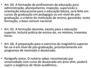 • Art. 64. A formação de profissionais de educação para
administração, planejamento, inspeção, supervisão e
orientação educacional para a educação básica, será feita em
cursos de graduação em pedagogia ou em nível de pós-
graduação, a critério da instituição de ensino, garantida, nesta
formação, a base comum nacional.
• Art. 65. A formação docente, exceto para a educação
superior, incluirá prática de ensino de, no mínimo, trezentas
horas.
• Art. 66. A preparação para o exercício do magistério superior
far-se-á em nível de pós-graduação, prioritariamente em
programas de mestrado e doutorado.
• Parágrafo único. O notório saber, reconhecido por
universidade com curso de doutorado em área afim, poderá
suprir a exigência de título acadêmico.
 