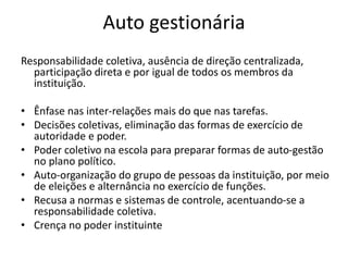 Auto gestionária
Responsabilidade coletiva, ausência de direção centralizada,
participação direta e por igual de todos os membros da
instituição.
• Ênfase nas inter-relações mais do que nas tarefas.
• Decisões coletivas, eliminação das formas de exercício de
autoridade e poder.
• Poder coletivo na escola para preparar formas de auto-gestão
no plano político.
• Auto-organização do grupo de pessoas da instituição, por meio
de eleições e alternância no exercício de funções.
• Recusa a normas e sistemas de controle, acentuando-se a
responsabilidade coletiva.
• Crença no poder instituinte
 
