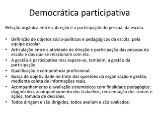 Democrática participativa
Relação orgânica entre a direção e a participação do pessoal da escola.
• Definição de objetos sócio-políticos e pedagógicos da escola, pela
equipe escolar.
• Articulação entre a atividade de direção e participação das pessoas da
escola e das que se relacionam com ela.
• A gestão é participativa mas espera-se, também, a gestão da
participação.
• Qualificação e competência profissional.
• Busca de objetividade no trato das questões da organização e gestão,
mediante coleta de informações reais.
• Acompanhamento e avaliação sistemáticos com finalidade pedagógica:
diagnóstico, acompanhamento dos trabalhos, reorientação dos rumos e
ações, tomada de decisões.
• Todos dirigem e são dirigidos, todos avaliam e são avaliados.
 