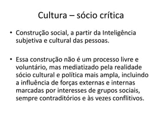 Cultura – sócio crítica
• Construção social, a partir da Inteligência
subjetiva e cultural das pessoas.
• Essa construção não é um processo livre e
voluntário, mas mediatizado pela realidade
sócio cultural e política mais ampla, incluindo
a influência de forças externas e internas
marcadas por interesses de grupos sociais,
sempre contraditórios e às vezes conflitivos.
 