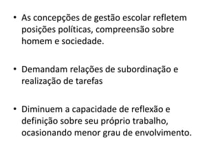 • As concepções de gestão escolar refletem
posições políticas, compreensão sobre
homem e sociedade.
• Demandam relações de subordinação e
realização de tarefas
• Diminuem a capacidade de reflexão e
definição sobre seu próprio trabalho,
ocasionando menor grau de envolvimento.
 