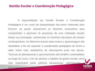 Gestão Escolar e Coordenação Pedagógica 
A especialização em Gestão Escolar e Coordenação 
Pedagógica é um curso de pósgraduação latu-sensu elaborado para 
fornecer ao gestor educacional as diretrizes necessárias para 
compreender e gerenciar os processos de uma instituição escolar 
desde sua concepção, conhecendo os contextos educativos do cenário 
contemporâneo. As diferentes teorias sobre ensino e aprendizagem são 
abordadas a fim de capacitar a coordenação pedagógica de forma a 
obter níveis mais satisfatórios de desempenho junto aos alunos. 
Técnicas de planejamento e gerenciamento são também contempladas 
ao longo do curso, a fim de otimizar o trabalho do gestor escolar como 
líder responsável pelas políticas educacionais, administração e 
gerenciamento das instituições de ensino. 
 