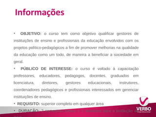 Informações 
• OBJETIVO: o curso tem como objetivo qualificar gestores de 
instituições de ensino e profissionais da educação envolvidos com os 
projetos político-pedagógicos a fim de promover melhorias na qualidade 
da educação como um todo, de maneira a beneficiar a sociedade em 
geral. 
• PÚBLICO DE INTERESSE: o curso é voltado à capacitação 
professores, educadores, pedagogos, docentes, graduados em 
licenciatura, diretores, gestores educacionais, instrutores, 
coordenadores pedagógicos e profissionais interessados em gerenciar 
instituições de ensino. 
• REQUISITO: superior completo em qualquer área 
• DURAÇÃO: 2 semestres letivos e 1 semestre para a produção do 
TCC 
 