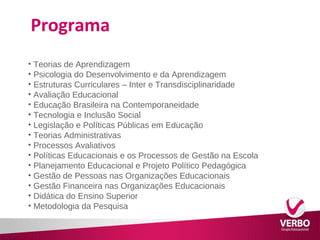 Programa 
• Teorias de Aprendizagem 
• Psicologia do Desenvolvimento e da Aprendizagem 
• Estruturas Curriculares – Inter e Transdisciplinaridade 
• Avaliação Educacional 
• Educação Brasileira na Contemporaneidade 
• Tecnologia e Inclusão Social 
• Legislação e Políticas Públicas em Educação 
• Teorias Administrativas 
• Processos Avaliativos 
• Políticas Educacionais e os Processos de Gestão na Escola 
• Planejamento Educacional e Projeto Político Pedagógica 
• Gestão de Pessoas nas Organizações Educacionais 
• Gestão Financeira nas Organizações Educacionais 
• Didática do Ensino Superior 
• Metodologia da Pesquisa 
 