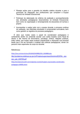  Planejar ações para a garantia do trabalho coletivo docente e para a 
promoção da integração dos profissionais que compõem a Equipe 
Técnica da Unidade Educacional; 
 Participar da elaboração de critérios de avaliação e acompanhamento 
das atividades pedagógicas desenvolvidas na Unidade Educacional, 
bem como na organização e remanejamento de educandos em turmas e 
grupos; 
 Acompanhar e avaliar junto com a equipe docente o processo contínuo 
de avaliação, nas diferentes atividades e componentes curriculares, bem 
como garantir os registros do processo pedagógico; 
É claro que muitas vezes o papel do coordenador pedagógico é 
confundindo dentro do ambiente escolar com outras funções como fiscal de 
alunos e até mesmo de funcionários, psicólogo, síndico, relações públicas, 
entre outras, que muitas vezes acabam prejudicando e ofuscando sua principal 
tarefa que é de ser formador e analista das práticas pedagógicas, sendo um 
parceiro mais experiente do corpo do docente. 
Referências: 
https://ava.uninove.br/seu/SEUEAD/EAD0001/SEU_EAD0006.php 
http://portalsme.prefeitura.sp.gov.br/Projetos/supervisao/Anonimo/EDITAL_ace 
sso_pub_240709.pdf 
http://revistaescola.abril.com.br/gestao-escolar/6-papeis-equivocados-coordenador-pedagogico- 
634935.shtml 
