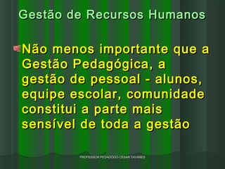 Gestão de Recursos Humanos

Não menos importante que a
Gestão Pedagógica, a
gestão de pessoal - alunos,
equipe escolar, comunidade
constitui a parte mais
sensível de toda a gestão

        PROFESSOR PEDAGOGO CÉSAR TAVARES
 