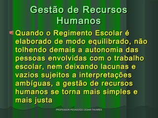 Gestão de Recursos
        Humanos
Quando o Regimento Escolar é
elaborado de modo equilibrado, não
tolhendo demais a autonomia das
pessoas envolvidas com o trabalho
escolar, nem deixando lacunas e
vazios sujeitos a interpretações
ambíguas, a gestão de recursos
humanos se torna mais simples e
mais justa
          PROFESSOR PEDAGOGO CÉSAR TAVARES
 