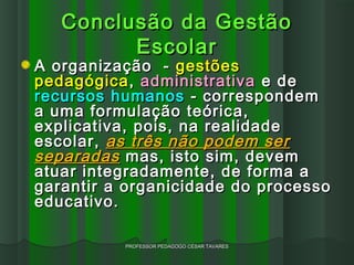 Conclusão da Gestão
         Escolar
A organização - gestões
pedagógica , administrativa e de
recursos humanos - correspondem
a uma formulação teórica,
explicativa, pois, na realidade
escolar, as três não podem ser
separadas mas, isto sim, devem
atuar integradamente, de forma a
garantir a organicidade do processo
educativo.

          PROFESSOR PEDAGOGO CÉSAR TAVARES
 