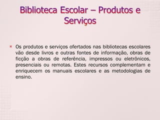 Os produtos e serviços ofertados nas bibliotecas escolares vão desde livros e outras fontes de informação, obras de ficção a obras de referência, impressos ou eletrônicos, presenciais ou remotas. Estes recursos complementam e enriquecem os manuais escolares e as metodologias de ensino. 