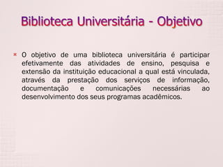 O objetivo de uma biblioteca universitária é participar efetivamente das atividades de ensino, pesquisa e extensão da instituição educacional a qual está vinculada, através da prestação dos serviços de informação, documentação e comunicações necessárias ao desenvolvimento dos seus programas acadêmicos. 