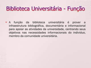 A função da biblioteca universitária é prover a infraestrutura bibliográfica, documentária e informacional para apoiar as atividades da universidade, centrando seus objetivos nas necessidades informacionais do individuo, membro da comunidade universitária.   