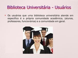 Os usuários que uma biblioteca universitária atende em específico é a própria comunidade acadêmica, (alunos, professores, funcionários) e a comunidade em geral. 