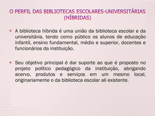 A biblioteca híbrida é uma união da biblioteca escolar e da universitária, tendo como público os alunos de educação infantil, ensino fundamental, médio e superior, docentes e funcionários da instituição.  Seu objetivo principal é dar suporte ao que é proposto no projeto político pedagógico da instituição, abrigando acervo, produtos e serviços em um mesmo local, originariamente o da biblioteca escolar ali existente. 