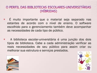 É muito importante que o material seja separado nas estantes de acordo com o nível de ensino. O software escolhido para o gerenciamento também deve acompanhar as necessidades de cada tipo de público.  A biblioteca escolar-universitária é uma junção dos dois tipos de biblioteca. Cabe a cada administração verificar as reais necessidades de seu público para assim criar ou melhorar sua estrutura e serviços prestados. 