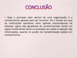 Hoje o principal valor dentro de uma organização é o conhecimento gerado pelo ser humano. Foi o tempo em que as instituições escolares eram apenas transmissoras de saberes; agora são geradoras de conhecimentos, tendo um papel fundamental tanto no processo de coleta e seleção das informações, quanto no auxílio da transformação destas em conhecimento. 